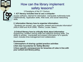 How can the library implement
               safety lessons?
              3 Paradigms of the 21st Century
 1. ICT literacy includes how to use a computer-
access software, internet for information manipulate multimedia tools
collaboratively. Application skills, Web tools, and social networking
skills.

2. Information literacy how to organise information-
 “Students can access, use, organise, present and evaluate information”
(ASLA 2009 and ALIA 2006) -Define, Locate, Select,.

 3.Critical literacy how to critically think about information
Questioning, problem solving skills and reflective thinking skills. The
ability to access, ,manipulate and present information for a specific
need. includes time-management and collaboration.

Environment
1.Atmosphere of sharing- guided practice activities
2.Set clear boundaries for Safety-Monitor
3.Have specific consequences for breaches of rules in line with
your school and library policy.
 
