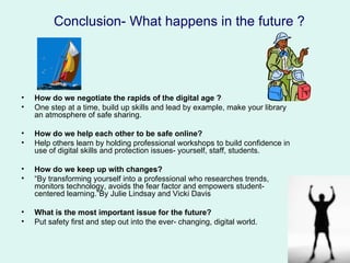Conclusion- What happens in the future ?




•   How do we negotiate the rapids of the digital age ?
•   One step at a time, build up skills and lead by example, make your library
    an atmosphere of safe sharing.

•   How do we help each other to be safe online?
•   Help others learn by holding professional workshops to build confidence in
    use of digital skills and protection issues- yourself, staff, students.

•   How do we keep up with changes?
•   “By transforming yourself into a professional who researches trends,
    monitors technology, avoids the fear factor and empowers student-
    centered learning.”By Julie Lindsay and Vicki Davis

•   What is the most important issue for the future?
•   Put safety first and step out into the ever- changing, digital world.
 