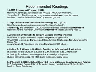 Recommended Readings
•   1.ACMA Cybersmart Program (2012)
•   http://www.acma.gov.au/scripts/nc.dll?WEB/STANDARD/1001/pc=I...
•   13 Jan 2012 ... The Cybersmart program enables children, parents, carers,
    teachers ... and activities http://www.cybersmart.gov.au/

•   2..Dept of Education-Curriculum- Technology and …(2010)
•   http://det.wa.edu.au/curriculumsupport/k10syllabus/redirect/...
•   Technology and Enterprise. ... ACARA has developed the following information
    resources for the Australian Curriculum: Information sheets; Learning Area ...

•   3.Johnson,D (2006) website-dougwri-Dangers and Opportunities
•   http://www.doug-johnson.com/dougwri/dangers-and-opportunitie...
•   10 Jul 2007 ... crisis.jpg Dangers and Opportunities: Challenges for Libraries in the
    Digital Age
    ...... Johnson, D. “You know you are a librarian in 2005 when…

•   4.Kallick, B. & Wilson, J. M. (2001). Creating an information infrastructure :
•   challenges for the future. In B. Kallick & J. M. Wilson III (Eds.), Information
•   technology for schools : creating practical knowledge to improve
•   student performance (pp. 93-115). San Francisco : Jossey-Bass.

•   5..O’Connell, J. (2008). School library 2.0 : new skills, new knowledge, new futures.
    In P.Godwin & J. Parker (Eds.), Information literacy meets Library 2.0 (pp. 51-62).
    London : Facet Publishing
 