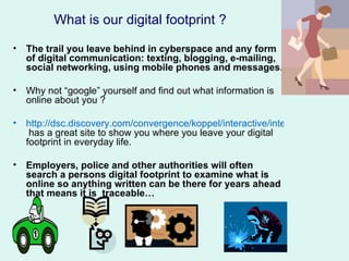 What is our digital footprint ?

• The trail you leave behind in cyberspace and any form
  of digital communication: texting, blogging, e-mailing,
  social networking, using mobile phones and messages.

• Why not “google” yourself and find out what information is
  online about you ?

• http://dsc.discovery.com/convergence/koppel/interactive/interactive.html
   has a great site to show you where you leave your digital
  footprint in everyday life.

• Employers, police and other authorities will often
  search a persons digital footprint to examine what is
  online so anything written can be there for years ahead
  that means it is traceable…
 