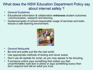 What does the NSW Education Department Policy say
              about internet safety ?
•   General Guidelines
•   Educational information & collaboration enhances student outcomes
    -communication, research and learning .
•   Guidance/needs of school-responsible usage of services and tools-
    ensure a safe learning environment.




•   General Netiquette
•   Be kind and polite just like the real world.
•   Use appropriate methods of texting and never swear.
•   Don’t use all capitals for script, as you may appear to be shouting,
•   If someone online says something that makes you feel
    uncomfortable( rude text or photo or says something scary) then
    don’t respond and tell an adult you trust.
 