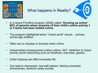 What happens in Reality?


•   In a recent Frontline program (2008) called “Growing up online”
    90% of parents where unaware of their child’s online activity.1
    in 5 teens has been bullied online.

•   The program highlighted teens “virtual world” issues - primary
    school age children.

•   Often act on impulse or bravado when online.

•   Unwarranted consequences online culture 24/7. Addiction to Cyber
    activity social networking such as facebook, chat sites, games.

•   Cyber bullying can affect everyday life.

•   Can lead to depression, low-self esteem, feeling unwanted,
    anxiousness, extreme cases suicide.
 