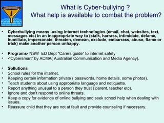 What is Cyber-bullying ?
                What help is available to combat the problem?

•   Cyberbullying means -using internet technologies (email, chat, websites, text,
    messages etc) in an inappropriate way to (stalk, harrass, intimidate, defame,
    humiliate, impersonate, threaten, demean, exclude, embarrass, abuse, flame or
    trick) make another person unhappy.

•   Programs- NSW ED Dept “Carers guide” to internet safety
•   -“Cybersmart” by ACMA( Australian Communication and Media Agency).

•   Sollutions
•   School rules for the internet.
•   Keeping certain information private ( passwords, home details, some photos).
•   Teach students about using appropriate language and netiquette.
•   Report anything unusual to a person they trust ( parent, teacher etc).
•   Ignore and don’t respond to online threats.
•   Keep a copy for evidence of online bullying and seek school help when dealing with
    issues.
•   Reassure child that they are not at fault and provide counseling if necessary.
 