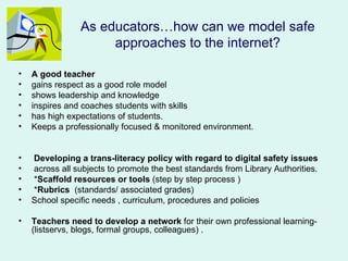 As educators…how can we model safe
                     approaches to the internet?

•   A good teacher
•   gains respect as a good role model
•   shows leadership and knowledge
•   inspires and coaches students with skills
•   has high expectations of students.
•   Keeps a professionally focused & monitored environment.


•   Developing a trans-literacy policy with regard to digital safety issues
•   across all subjects to promote the best standards from Library Authorities.
•   *Scaffold resources or tools (step by step process )
•   *Rubrics (standards/ associated grades)
•   School specific needs , curriculum, procedures and policies

•   Teachers need to develop a network for their own professional learning-
    (listservs, blogs, formal groups, colleagues) .
 