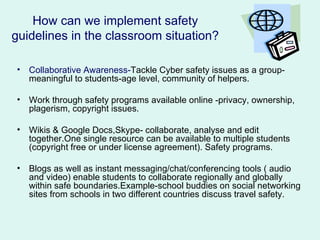 How can we implement safety
guidelines in the classroom situation?

•   Collaborative Awareness-Tackle Cyber safety issues as a group-
    meaningful to students-age level, community of helpers.

•   Work through safety programs available online -privacy, ownership,
    plagerism, copyright issues.

•   Wikis & Google Docs,Skype- collaborate, analyse and edit
    together.One single resource can be available to multiple students
    (copyright free or under license agreement). Safety programs.

•   Blogs as well as instant messaging/chat/conferencing tools ( audio
    and video) enable students to collaborate regionally and globally
    within safe boundaries.Example-school buddies on social networking
    sites from schools in two different countries discuss travel safety.
 