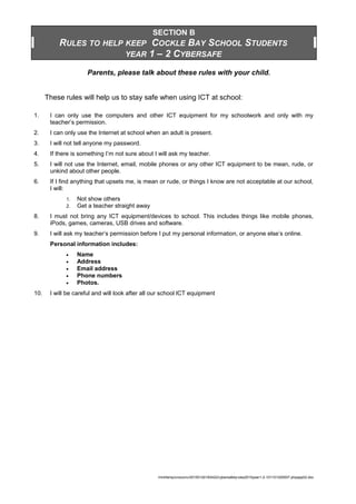 SECTION B
RULES TO HELP KEEP COCKLE BAY SCHOOL STUDENTS
YEAR 1 – 2 CYBERSAFE
Parents, please talk about these rules with your child.
These rules will help us to stay safe when using ICT at school:
1. I can only use the computers and other ICT equipment for my schoolwork and only with my
teacher’s permission.
2. I can only use the Internet at school when an adult is present.
3. I will not tell anyone my password.
4. If there is something I’m not sure about I will ask my teacher.
5. I will not use the Internet, email, mobile phones or any other ICT equipment to be mean, rude, or
unkind about other people.
6. If I find anything that upsets me, is mean or rude, or things I know are not acceptable at our school,
I will:
1. Not show others
2. Get a teacher straight away
8. I must not bring any ICT equipment/devices to school. This includes things like mobile phones,
iPods, games, cameras, USB drives and software.
9. I will ask my teacher’s permission before I put my personal information, or anyone else’s online.
Personal information includes:
• Name
• Address
• Email address
• Phone numbers
• Photos.
10. I will be careful and will look after all our school lCT equipment
/mnt/temp/unoconv/20150124183422/cybersafetyrules2010year1-2-101101200007-phpapp02.doc
 