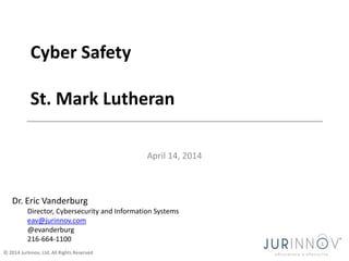 © 2014 JurInnov, Ltd. All Rights Reserved
April 14, 2014
Cyber Safety
St. Mark Lutheran
Dr. Eric Vanderburg
Director, Cybersecurity and Information Systems
eav@jurinnov.com
@evanderburg
216-664-1100
 