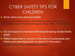 CYBER SAFETY TIPS FOR
CHILDREN
 Never share your personal details
(House address, phone number, date of birth and place of birth etc. on any
online platform such as Facebook,Instagram, Blogs, Twitter, Chat-rooms etc.)
 Do not respond to indecent/offending/harassing emails/chatts
posts.
 Rather keep them in records in the form of screenshots and
inform your parent/guardian to report it to the police. The
account should be immediately blocked.
 