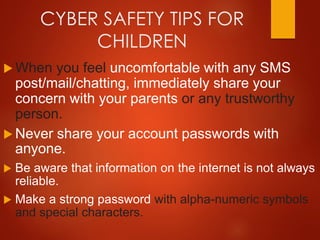 CYBER SAFETY TIPS FOR
CHILDREN
 When you feel uncomfortable with any SMS
post/mail/chatting, immediately share your
concern with your parents or any trustworthy
person.
 Never share your account passwords with
anyone.
 Be aware that information on the internet is not always
reliable.
 Make a strong password with alpha-numeric symbols
and special characters.
 