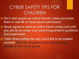 CYBER SAFETY TIPS FOR
CHILDREN
 Don’t add people as online friends unless you know
them in real life or have parent permission.
 Never agree to meet an online friend unless and until
you are do so under your parent's/guardian's guidance
and supervision.
 Treat others online the way you’d like to be treated
yourself. Real life etiquettes and manners apply
equally to the virtual space
 