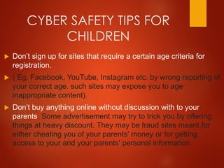 CYBER SAFETY TIPS FOR
CHILDREN
 Don’t sign up for sites that require a certain age criteria for
registration.
 ( Eg. Facebook, YouTube, Instagram etc. by wrong reporting of
your correct age. such sites may expose you to age
inappropriate content).
 Don’t buy anything online without discussion with to your
parents. Some advertisement may try to trick you by offering
things at heavy discount. They may be fraud sites meant for
either cheating you of your parents' money or for getting
access to your and your parents' personal information
 