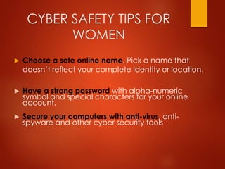 CYBER SAFETY TIPS FOR
WOMEN
 Choose a safe online name. Pick a name that
doesn’t reflect your complete identity or location.
 Have a strong password with alpha-numeric
symbol and special characters for your online
account.
 Secure your computers with anti-virus, anti-
spyware and other cyber security tools
 