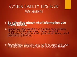 CYBER SAFETY TIPS FOR
WOMEN
 Be selective about what information you
make public.
 Sensitive information includes real name,
date of birth, gender, town, e-mail
address, school name, place of work, and
personal photos.
 Fraudsters, cheats and online perverts can
misuse this information to your detriment
 