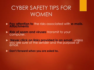 CYBER SAFETY TIPS FOR
WOMEN
 Pay attention to the risks associated with e-mails.
Attachments
 Risk of spam and viruses transmit to your
computer.
 Never click on links provided in an email, unless
you are sure of the sender and the purpose of
email.
 Don’t forward when you are asked to.
 