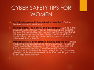 CYBER SAFETY TIPS FOR
WOMEN
 Don’t trade personal information for “freebies.” Online
freebies come in two forms:
 The free games, free offers, and ‘great deals'. Just as in the
physical world, if these types of offers sound too good to
be true, they probably are. Not only will these collect and
sell your personal information, these ‘deals’, and ‘free’
applications are usually riddled with spyware, viruses or
other malicious software.
 Through survey’s, sweepstakes, quizzes, and the like. These
marketing tools are designed for one purpose – to get as
much information from you as they can, so they can sell
that to interested parties. Even the most innocuous
‘survey’s learn far more than you imagine, and they may
give you malicious software or download tracking cookies,
so just skip these entirely.

 