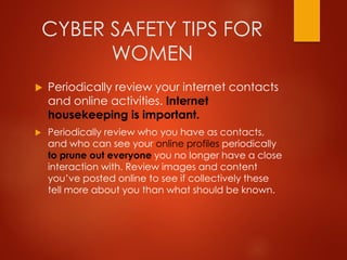 CYBER SAFETY TIPS FOR
WOMEN
 Periodically review your internet contacts
and online activities. Internet
housekeeping is important.
 Periodically review who you have as contacts,
and who can see your online profiles periodically
to prune out everyone you no longer have a close
interaction with. Review images and content
you’ve posted online to see if collectively these
tell more about you than what should be known.
 