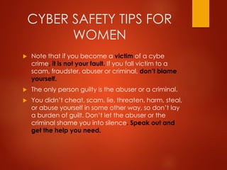 CYBER SAFETY TIPS FOR
WOMEN
 Note that if you become a victim of a cybe
crime, it is not your fault. If you fall victim to a
scam, fraudster, abuser or criminal, don’t blame
yourself.
 The only person guilty is the abuser or a criminal.
 You didn’t cheat, scam, lie, threaten, harm, steal,
or abuse yourself in some other way, so don’t lay
a burden of guilt. Don’t let the abuser or the
criminal shame you into silence. Speak out and
get the help you need.
 