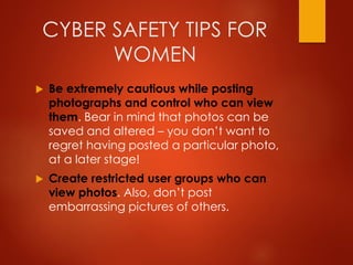 CYBER SAFETY TIPS FOR
WOMEN
 Be extremely cautious while posting
photographs and control who can view
them. Bear in mind that photos can be
saved and altered – you don’t want to
regret having posted a particular photo,
at a later stage!
 Create restricted user groups who can
view photos. Also, don’t post
embarrassing pictures of others.
 