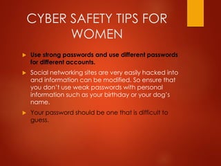 CYBER SAFETY TIPS FOR
WOMEN
 Use strong passwords and use different passwords
for different accounts.
 Social networking sites are very easily hacked into
and information can be modified. So ensure that
you don’t use weak passwords with personal
information such as your birthday or your dog’s
name.
 Your password should be one that is difficult to
guess.
 