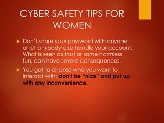 CYBER SAFETY TIPS FOR
WOMEN
 Don’t share your password with anyone
or let anybody else handle your account.
What is seen as trust or some harmless
fun, can have severe consequences.
 You get to choose who you want to
interact with; don’t be “nice” and put up
with any inconvenience.
 