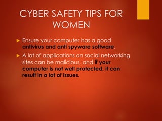 CYBER SAFETY TIPS FOR
WOMEN
 Ensure your computer has a good
antivirus and anti spyware software.
 A lot of applications on social networking
sites can be malicious, and if your
computer is not well protected, it can
result in a lot of issues.
 