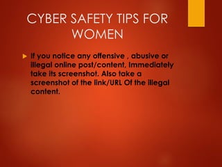 CYBER SAFETY TIPS FOR
WOMEN
 If you notice any offensive , abusive or
illegal online post/content, Immediately
take its screenshot. Also take a
screenshot of the link/URL Of the illegal
content.
 