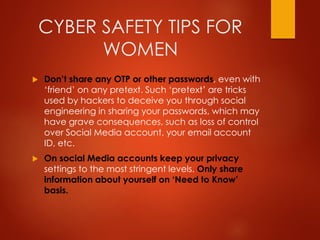 CYBER SAFETY TIPS FOR
WOMEN
 Don’t share any OTP or other passwords, even with
‘friend’ on any pretext. Such ‘pretext’ are tricks
used by hackers to deceive you through social
engineering in sharing your passwords, which may
have grave consequences, such as loss of control
over Social Media account, your email account
ID, etc.
 On social Media accounts keep your privacy
settings to the most stringent levels. Only share
information about yourself on ‘Need to Know’
basis.
 