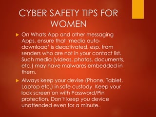 CYBER SAFETY TIPS FOR
WOMEN
 On Whats App and other messaging
Apps, ensure that ‘media auto-
download’ is deactivated, esp. from
senders who are not in your contact list.
Such media (videos, photos, documents,
etc.) may have malwares embedded in
them.
 Always keep your devise (Phone, Tablet,
Laptop etc.) in safe custody. Keep your
lock screen on with Password/Pin
protection. Don’t keep you device
unattended even for a minute.
 