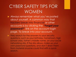 CYBER SAFETY TIPS FOR
WOMEN
 Always remember what you’ve posted
about yourself. A common way that
hackers break into financial or other
accounts is by clicking the “Forgot your
password?” link on the account login
page. To break into your account,
 they search for the answers to your security
questions, such as your birthday, hometown, high
school class, father’s middle name, on your social
networking site. If the site allows, make up your
own password questions, and don’t draw them
from material anyone could find with a quick
search.
 