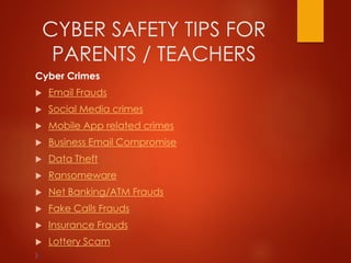 CYBER SAFETY TIPS FOR
PARENTS / TEACHERS
Cyber Crimes
 Email Frauds
 Social Media crimes
 Mobile App related crimes
 Business Email Compromise
 Data Theft
 Ransomeware
 Net Banking/ATM Frauds
 Fake Calls Frauds
 Insurance Frauds
 Lottery Scam
 