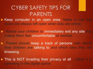 CYBER SAFETY TIPS FOR
PARENTS
 Keep computer in an open area. Make a rule that
doors are always left open when kids are online.
 Advice your children to immediately exit any site that
makes them feel uncomfortable or worried.
 Parent should keep a track of persons with whom
their children are talking to and which sites they are
browsing.
 This is NOT invading their privacy at all , rather it is
parenting in the digital space.
 