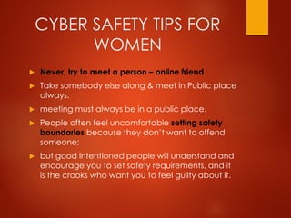 CYBER SAFETY TIPS FOR
WOMEN
 Never, try to meet a person – online friend
 Take somebody else along & meet in Public place
always.
 meeting must always be in a public place.
 People often feel uncomfortable setting safety
boundaries because they don’t want to offend
someone;
 but good intentioned people will understand and
encourage you to set safety requirements, and it
is the crooks who want you to feel guilty about it.
 