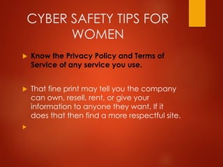 CYBER SAFETY TIPS FOR
WOMEN
 Know the Privacy Policy and Terms of
Service of any service you use.
 That fine print may tell you the company
can own, resell, rent, or give your
information to anyone they want. If it
does that then find a more respectful site.

 