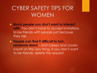 CYBER SAFETY TIPS FOR
WOMEN
 Block people you don’t want to interact
with. You don’t have to accept invitations
to be friends with people just because
they ask.
 People can find it difficult to turn
someone down – and creeps and crooks
count on this very thing. If you don’t want
to be friends, delete the request.
 