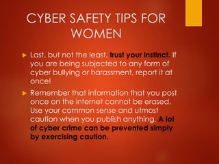 CYBER SAFETY TIPS FOR
WOMEN
 Last, but not the least, trust your instinct. If
you are being subjected to any form of
cyber bullying or harassment, report it at
once!
 Remember that information that you post
once on the internet cannot be erased.
Use your common sense and utmost
caution when you publish anything. A lot
of cyber crime can be prevented simply
by exercising caution.
 