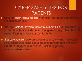 CYBER SAFETY TIPS FOR
PARENTS
 Have an open conversation with your kids about safe browsing
and computer use.
 Do not replace physical parental supervision of computer use
at home with any safe search engine or any other tool. No
search filtering software or tool is perfect.
 Educate yourself also on social media safety and have open
discussions with teens about present dangers and long term
effects of inappropriate conduct, including posting
pictures/videos,online.
 