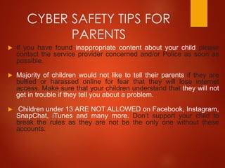 CYBER SAFETY TIPS FOR
PARENTS
 If you have found inappropriate content about your child please
contact the service provider concerned and/or Police as soon as
possible.
 Majority of children would not like to tell their parents if they are
bullied or harassed online for fear that they will lose internet
access. Make sure that your children understand that they will not
get in trouble if they tell you about a problem.
 Children under 13 ARE NOT ALLOWED on Facebook, Instagram,
SnapChat, iTunes and many more. Don’t support your child to
break the rules as they are not be the only one without these
accounts.
 