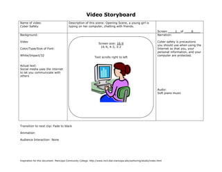Video Storyboard
Name of video:                           Description of this scene: Opening Scene, a young girl is
Cyber Safety                             typing on her computer, chatting with friends.
                                                                                                                    Screen ____1__of ____6____
Background:                                                                                                         Narration:

Video                                                                                                               Cyber safety is precautions
                                                                  Screen size: 16:9
                                                                                                                    you should use when using the
                                                                   16:9, 4:3, 3:2
Color/Type/Size of Font:                                                                                            Internet so that you, your
                                                                                                                    personal information, and your
White/Impact/32                                                                                                     computer are protected.
                                                               Text scrolls right to left


Actual text:
Social media uses the internet
to let you communicate with
others



                                                                                                                    Audio:
                                                                                                                    Soft piano music




Transition to next clip: Fade to black

Animation:

Audience Interaction: None




Inspiration for this document: Maricopa Community College. http://www.mcli.dist.maricopa.edu/authoring/studio/index.html
 