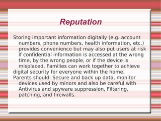 Reputation
Storing important information digitally (e.g. account
  numbers, phone numbers, health information, etc.)
  provides convenience but may also put users at risk
  if confidential information is accessed at the wrong
  time, by the wrong people, or if the device is
  misplaced. Families can work together to achieve
digital security for everyone within the home.
Parents should: Secure and back up data, monitor
  devices used by minors and also be careful with
  Antivirus and spyware suppression, Filtering,
  patching, and firewalls.
 