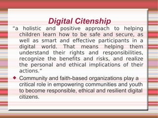 Digital Citenship
“a holistic and positive approach to helping
  children learn how to be safe and secure, as
  well as smart and effective participants in a
  digital world. That means helping them
  understand their rights and responsibilities,
  recognize the benefits and risks, and realize
  the personal and ethical implications of their
  actions.“
   Community and faith-based organizations play a
    critical role in empowering communities and youth
    to become responsible, ethical and resilient digital
    citizens.
 