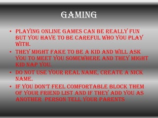 gaming
• Playing online games can be really fun
  but you have to be careful who you play
  with.
• They might fake to be ...