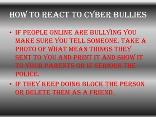 How to react to cyber bullies
• If people online are bullying you
  make sure you tell someone. Take a
  photo of what mea...