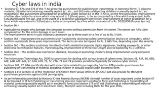 Cyber laws in india
• Sections 67, 67A and 67B of the IT Act prescribe punishment for publishing or transmitting, in electronic form: (i) obscene
material; (ii) material containing sexually explicit act, etc.; and (iii) material depicting children in sexually explicit act, etc.
respectively. The punishment prescribed for an offence under section 67 of the IT Act is, on the first conviction, imprisonment
of either description for a term which may extend to 3 (three) years, to be accompanied by a fine which may extend to Rs.
5,00,000 (Rupees five lac), and in the event of a second or subsequent conviction, imprisonment of either description for a
term which may extend to 5 (five) years, to be accompanied by a fine which may extend to Rs. 10,00,000 (Rupees ten lac)
• Section 66:--
• Applicable to people who damage the computer systems without permission from the owner. The owner can fully claim
compensation for the entire damage in such cases.
The imprisonment term in such instances can mount up to three years or a fine of up to Rs. 5 lakh.
• Section 66B - Incorporates the punishments for fraudulently receiving stolen communication devices or computers, which
confirms a probable three years imprisonment. This term can also be topped by Rs. 1 lakh fine, depending upon the severity
• Section 66C - This section scrutinizes the identity thefts related to imposter digital signatures, hacking passwords, or other
distinctive identification features. If proven guilty, imprisonment of three years might also be backed by Rs.1 lakh fine.
• Section 66 D - This section was inserted on-demand, focusing on punishing cheaters doing impersonation using computer
resources.
• The Information Technology Act, 2000 has provisions for dealing with various types of cybercrimes. Sections 43, 43A, 66, 66B,
66C, 66D, 66E, 66F, 67, 67A, 67B, 71, 72, 72A, 73 and 74 provides punishment/penalty for various cyber crimes.
• Sections 66E, 67, 67A specifically deal with cybercrime related to pornography. Section 67B provides punishment for
publishing or transmitting of material depicting children in sexually explicit actin electronic form.
• Sections 13 to Section 15 of the Protection of Children from Sexual Offences (POCSO) Act also provide for stringent
punishment provisions against child pornography.
• As per information provided by National Crime Records Bureau (NCRB) the total number of cases registered under Section 67
& Section 67A of IT Act (Publishing or transmitting obscene material in electronic form and Publishing or transmitting of
material containingsexually explicit act in electronic form) and Section 67B of IT Act (Publishing or transmitting of material
containing sexually explicit act in electronic form), State/UT-wise including Delhi for the year 2016,
 