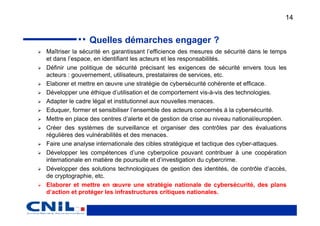 14


               Quelles démarches engager ?
Maîtriser la sécurité en garantissant l’efficience des mesures de sécurité dans le temps
et dans l’espace, en identifiant les acteurs et les responsabilités.
Définir une politique de sécurité précisant les exigences de sécurité envers tous les
acteurs : gouvernement, utilisateurs, prestataires de services, etc.
Elaborer et mettre en œuvre une stratégie de cybersécurité cohérente et efficace.
Développer une éthique d’utilisation et de comportement vis-à-vis des technologies.
Adapter le cadre légal et institutionnel aux nouvelles menaces.
Eduquer, former et sensibiliser l’ensemble des acteurs concernés à la cybersécurité.
Mettre en place des centres d’alerte et de gestion de crise au niveau national/européen.
Créer des systèmes de surveillance et organiser des contrôles par des évaluations
régulières des vulnérabilités et des menaces.
Faire une analyse internationale des cibles stratégique et tactique des cyber-attaques.
Développer les compétences d’une cyberpolice pouvant contribuer à une coopération
internationale en matière de poursuite et d’investigation du cybercrime.
Développer des solutions technologiques de gestion des identités, de contrôle d’accès,
de cryptographie, etc.
Elaborer et mettre en œuvre une stratégie nationale de cybersécurité, des plans
d’action et protéger les infrastructures critiques nationales.
 