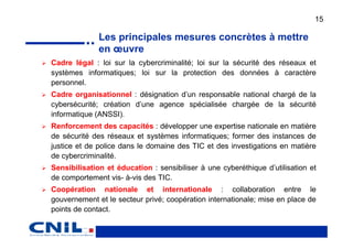 15

              Les principales mesures concrètes à mettre
              en œuvre
Cadre légal : loi sur la cybercriminalité; loi sur la sécurité des réseaux et
systèmes informatiques; loi sur la protection des données à caractère
personnel.
Cadre organisationnel : désignation d’un responsable national chargé de la
cybersécurité; création d’une agence spécialisée chargée de la sécurité
informatique (ANSSI).
Renforcement des capacités : développer une expertise nationale en matière
de sécurité des réseaux et systèmes informatiques; former des instances de
justice et de police dans le domaine des TIC et des investigations en matière
de cybercriminalité.
Sensibilisation et éducation : sensibiliser à une cyberéthique d’utilisation et
de comportement vis- à-vis des TIC.
Coopération nationale et internationale : collaboration entre le
gouvernement et le secteur privé; coopération internationale; mise en place de
points de contact.
 