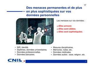 17
              Des menaces permanentes et de plus
              en plus sophistiquées sur vos
              données personnelles
                                                Les menaces sur vos données :

                                                  Elles arrivent.
                                                  Elles sont ciblées.
                                                  Elles sont sophistiquées.




•   NIR, identité.                      •   Mesures disciplinaires.
•   Diplômes, données universitaires.   •   Mémoires, notes, etc.
•   Données professionnelles.           •   Données médicales.
•   Données bancaires.                  •   Données autres : sexe, religion, etc.


                                                                                17
 