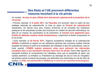 18

                    Des Etats et l’UE prennent différentes
                    mesures touchant à la vie privée
Un constat : de plus en plus d’Etats lient directement cybersécurité et protection de la
vie privée.
  Premier exemple, le 8 juillet 2011, les Pays-Bas ont annoncé, dans le cadre de leur
stratégie nationale de cybersécurité, la mise en place du Conseil de cybersécurité
néerlandais. Ce dernier aura pour mission d’informer et de conseiller les institutions
publiques et les entreprises privées des évolutions en matière de sécurité informatique. Au
delà de sa mission de coordination et de prévention, le Conseil aura également pour
finalité de défendre certains droits fondamentaux, notamment la liberté d’expression et
la vie privée.
  Autre exemple, le 25 février 2011, l'Agence européenne chargée de la cybersécurité
(ENISA) a présenté un rapport sur les utilisations abusives des nouveaux cookies Internet
capables de dresser le profil et la localisation de l'utilisateur à des fins publicitaires, cela en
toute opacité. L’ENISA explore plusieurs voies pour prémunir les internautes
européens face à une éventuelle intrusion dans leur vie privée. Parmi elles figurent la
nécessité d'obtenir le consentement de l'utilisateur ainsi que la possibilité de gérer ces
cookies aisément. La limitation ou l'interdiction du stockage de ceux-ci hors du navigateur
est prônée comme le besoin de proposer une alternative aux internautes en cas de refus de
cookies. La CNIL est représentée à l’ENISA par le service de l’expertise technologique.
 