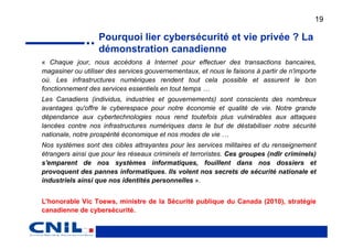 19

                   Pourquoi lier cybersécurité et vie privée ? La
                   démonstration canadienne
« Chaque jour, nous accédons à Internet pour effectuer des transactions bancaires,
magasiner ou utiliser des services gouvernementaux, et nous le faisons à partir de n'importe
où. Les infrastructures numériques rendent tout cela possible et assurent le bon
fonctionnement des services essentiels en tout temps …
Les Canadiens (individus, industries et gouvernements) sont conscients des nombreux
avantages qu'offre le cyberespace pour notre économie et qualité de vie. Notre grande
dépendance aux cybertechnologies nous rend toutefois plus vulnérables aux attaques
lancées contre nos infrastructures numériques dans le but de déstabiliser notre sécurité
nationale, notre prospérité économique et nos modes de vie …
Nos systèmes sont des cibles attrayantes pour les services militaires et du renseignement
étrangers ainsi que pour les réseaux criminels et terroristes. Ces groupes (ndlr criminels)
s'emparent de nos systèmes informatiques, fouillent dans nos dossiers et
provoquent des pannes informatiques. Ils volent nos secrets de sécurité nationale et
industriels ainsi que nos identités personnelles ».


L'honorable Vic Toews, ministre de la Sécurité publique du Canada (2010), stratégie
canadienne de cybersécurité.
 