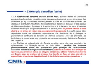 20


                   L’exemple canadien (suite)
« La cybersécurité concerne chacun d'entre nous, puisque même les attaquants
possédant seulement des compétences de base peuvent causer de graves dommages. Les
attaquants qui s'y connaissent vraiment peuvent troubler les contrôles électroniques des
réseaux de distribution d'électricité, des installations de traitement des eaux et des réseaux
de télécommunications. Ils nuisent à la production et à la livraison de biens et services
essentiels fournis par nos gouvernements et le secteur privé. Ils portent atteinte à notre
droit à la vie privée en volant nos renseignements personnels. Il ne suffit pas de lutter
séparément contre les différentes cybermenaces. Par l'entremise de la Stratégie, le
gouvernement continuera de travailler de manière concertée avec les provinces, les
territoires et le secteur privé pour combattre les menaces auxquelles font face le Canada et
ses citoyens ».
« La Stratégie de cybersécurité du Canada constitue notre plan pour combattre les
cybermenaces. La Stratégie repose sur trois piliers : protéger les systèmes
gouvernementaux; nouer des partenariats pour protéger les cybersystèmes
essentiels à l'extérieur du gouvernement fédéral; aider les Canadiens à se protéger en
ligne : le gouvernement aidera les citoyens canadiens à obtenir l'information dont ils
ont besoin pour se protéger et protéger leur famille en ligne et pour accroître la
capacité des organismes d'application de la loi de lutter contre les cybercrimes ».
 