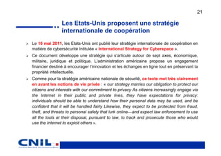 21

                Les Etats-Unis proposent une stratégie
                internationale de coopération
Le 16 mai 2011, les Etats-Unis ont publié leur stratégie internationale de coopération en
matière de cybersécurité Intitulée « International Strategy for Cyberspace ».
Ce document développe une stratégie qui s’articule autour de sept axes, économique,
militaire, juridique et politique. L’administration américaine propose un engagement
financier destiné à encourager l’innovation et les échanges en ligne tout en préservant la
propriété intellectuelle.
Comme pour la stratégie américaine nationale de sécurité, ce texte met très clairement
en avant les notions de vie privée : « our strategy marries our obligation to protect our
citizens and interests with our commitment to privacy As citizens increasingly engage via
the Internet in their public and private lives, they have expectations for privacy:
individuals should be able to understand how their personal data may be used, and be
confident that it will be handled fairly Likewise, they expect to be protected from fraud,
theft, and threats to personal safety that lurk online—and expect law enforcement to use
all the tools at their disposal, pursuant to law, to track and prosecute those who would
use the Internet to exploit others ».
 